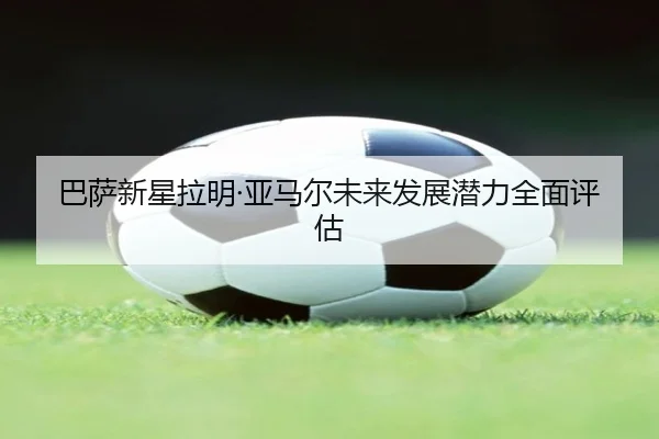 巴萨新星拉明·亚马尔未来发展潜力全面评估